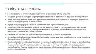 TEORÍAS DE LA RESISTENCIA
 Son más cercanas en el tiempo. Pueden inscribirse en las décadas del ochenta y noventa
 Recuperan aportes de Freire, pero surgen principalmente a la luz de los planteos de los autores de la reproducción.
 Nacen como respuesta a las teorías de la reproducción señalando que en sus análisis se desdibujaba la centralidad
del sujeto como protagonista la acción educativa
 el papel de la pedagogía para “resistir” o “contrarrestar” este papel social reproductor.
 Si bien los autores de la resistencia acuerdan con que la reproducción es la función por excelencia de la escuela,
plantean que esa conclusiones no dejan lugar a la esperanza es posible la existencia y el desarrollo de prácticas
pedagógicas que resistan a la cultura dominante.
 Plantean a la la escuela como vehículo de resistencia a pesar de su función reproductivista
 Rescata la posibilidad de resistencia y cambio dentro de las escuelas a partir de entenderlas como «espacios tanto de
dominación como de liberación»
 Para los autores de la resistencia, el curriculum va a ser una de las herramientas a través de la cual se ejerce la cultura
dominante. De allí la importancia que otorgan al estudio del curriculum oculto -las prácticas institucionales no
escritas pero que rigen al funcionamiento de una institución, ya que en él se especializan supuestos políticos
antidemocráticos. Ante ello, los educadores críticos deberán cuestionar dichos supuestos e intentar desde ese análisis
introducir modificaciones.
 