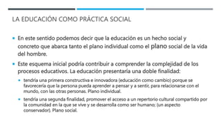 LA EDUCACIÓN COMO PRÁCTICA SOCIAL
 En este sentido podemos decir que la educación es un hecho social y
concreto que abarca tanto el plano individual como el plano social de la vida
del hombre.
 Este esquema inicial podría contribuir a comprender la complejidad de los
procesos educativos. La educación presentaría una doble finalidad:
 tendría una primera constructiva e innovadora (educación como cambio) porque se
favorecería que la persona pueda aprender a pensar y a sentir, para relacionarse con el
mundo, con las otras personas. Plano individual.
 tendría una segunda finalidad, promover el acceso a un repertorio cultural compartido por
la comunidad en la que se vive y se desarrolla como ser humano; (un aspecto
conservador). Plano social.
 