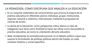 LA PEDAGOGÍA, COMO DISCIPLINA QUE ANALIZA A LA EDUCACIÓN
 Es un conjunto sistemático de conocimientos que procura la mejora de la
práctica educativa en diferentes planos: individual, grupal, institucional,
regional, nacional o sistémico, internacional, mediante la propuesta de
normas de acción.
 La teoría de la educación, como perspectiva crítica, abarca un tipo de
indagación que tiene como finalidad el hacer tan eficaz como sea posible la
práctica educativa, así como la orientación del acto educativo
 debe fundamentar la normativa educacional, en el debate político mayor que
supone la formulación de políticas públicas dentro del Estado, en cada
contexto histórico y social específico.
 