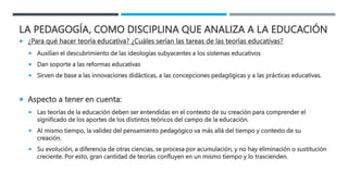 LA PEDAGOGÍA, COMO DISCIPLINA QUE ANALIZA A LA EDUCACIÓN
 ¿Para qué hacer teoría educativa? ¿Cuáles serían las tareas de las teorías educativas?
 Auxilian el descubrimiento de las ideologías subyacentes a los sistemas educativos
 Dan soporte a las reformas educativas
 Sirven de base a las innovaciones didácticas, a las concepciones pedagógicas y a las prácticas educativas.
 Aspecto a tener en cuenta:
 Las teorías de la educación deben ser entendidas en el contexto de su creación para comprender el
significado de los aportes de los distintos teóricos del campo de la educación.
 Al mismo tiempo, la validez del pensamiento pedagógico va más allá del tiempo y contexto de su
creación.
 Su evolución, a diferencia de otras ciencias, se procesa por acumulación, y no hay eliminación o sustitución
creciente. Por esto, gran cantidad de teorías confluyen en un mismo tiempo y lo trascienden.
 