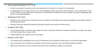  Jean–Jacques Rousseau (1712–1778)
 Durante su educación, la persona se tiene que desenvolver en libertad y en contacto con la naturaleza.
 La desigualdad entre los seres humanos no es una desigualdad natural, sino que es social. Entonces, si las condiciones de “inicio”
no son similares, lo que debe hacer la educación es contrarrestar las influencias de una sociedad que genera desigualdad, para
formar una sociedad igualitaria.
 Pestalozzi (1746–1827)
 También le da un fundamento a la educación que es innovador: la psicología. Eran las leyes psicológicas las que debían orientar la
metodología educativa.
 Pestalozzi había que desarrollar sistemas de educación popular, como medio de reforma social.
 Froëbel (1782–1852)
 recorta especialmente a la infancia como etapa de la vida, y desarrolla métodos de enseñanza específicos y acordes a esa etapa,
en donde el juego tiene un lugar central.
 material didáctico, tan cotidiano hoy en las escuelas.
 Herbart (1776–1841)
 Con Herbart nació la pedagogía como ciencia. El fundamento de la enseñanza se debe basar en una teoría del aprendizaje.
 Para comprender cómo se enseña, era necesario conocer cómo se aprende, y ese conocimiento debía ser científico.
 Elabora la primera obra en la que condensa todos los escritos y reflexiones relativas a la educación
 