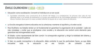 ÉMILE DURKHEIM (1858 –1917)
 Educación como socialización. Convertir al individuo en un ser social.
 Sociedades industriales como consecuencia de la división del trabajo y su complejización. las personas sean cada vez más
diferentes entre sí y el sentido de pertenencia a un grupo que predomina en las comunidades pequeñas o en la familia puede
diluirse. Durkheim decía que en la nueva sociedad industrial se requiere de un nuevo sistema de educación.
 La función otorgada al sistema educativo era la cohesionar, mantener el equilibrio y el orden social.
 Para Durkheim, los Estados tenían un rol fundamental en garantizar la organización de la sociedad - cada vez
más complejas- y evitar que se produjeran crisis sociales y la educación era central como elemento para
garantizar esa homogeneidad social.
 Al Estado –como representante del bien común- le corresponde organizar y dirigir la totalidad del sistema y
financiar la educación pública
 Si bien no puede monopolizar a la educación, debe controlar lo que los particulares hacen, ya que debe
encuadrar toda la educación en esa función de cohesión social.
 