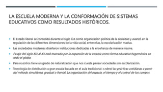 LA ESCUELA MODERNA Y LA CONFORMACIÓN DE SISTEMAS
EDUCATIVOS COMO RESULTADOS HISTÓRICOS.
 El Estado liberal se consolidó durante el siglo XIX como organización política de la sociedad y avanzó en la
regulación de las diferentes dimensiones de la vida social, entre ellas, la escolarización masiva.
 Las sociedades modernas diseñaron instituciones dedicadas a la enseñanza de manera masiva.
 Pasaje del siglo XIX al XX está marcado por la expansión de la escuela como forma educativa hegemónica en
todo el globo.
 Para nosotros tiene un grado de naturalización que nos cuesta pensar sociedades sin escolarización.
 Tecnología de distribución a gran escala: basada en el aula tradicional: ordenó las prácticas cotidianas a partir
del método simultáneo, gradual o frontal. La organización del espacio, el tiempo y el control de los cuerpos
 