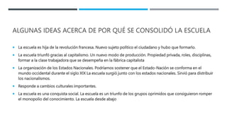 ALGUNAS IDEAS ACERCA DE POR QUÉ SE CONSOLIDÓ LA ESCUELA
 La escuela es hija de la revolución francesa. Nuevo sujeto político el ciudadano y hubo que formarlo.
 La escuela triunfó gracias al capitalismo. Un nuevo modo de producción. Propiedad privada, roles, disciplinas,
formar a la clase trabajadora que se desempeña en la fábrica capitalista
 La organización de los Estados Nacionales. Podríamos sostener que el Estado-Nación se conforma en el
mundo occidental durante el siglo XIX La escuela surgió junto con los estados nacionales. Sirvió para distribuir
los nacionalismos.
 Responde a cambios culturales importantes.
 La escuela es una conquista social. La escuela es un triunfo de los grupos oprimidos que consiguieron romper
el monopolio del conocimiento. La escuela desde abajo
 