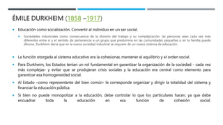 ÉMILE DURKHEIM (1858 –1917)
 Educación como socialización. Convertir al individuo en un ser social.
 Sociedades industri...