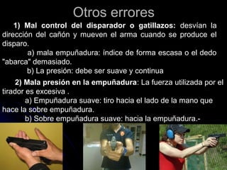 Otros erroresOtros errores
1) Mal control del disparador o gatillazos: desvían la
dirección del cañón y mueven el arma cuando se produce el
disparo.
a) mala empuñadura: índice de forma escasa o el dedo
"abarca" demasiado.
b) La presión: debe ser suave y continua
2) Mala presión en la empuñadura: La fuerza utilizada por el
tirador es excesiva .
a) Empuñadura suave: tiro hacia el lado de la mano que
hace la sobre empuñadura.
b) Sobre empuñadura suave: hacia la empuñadura.-
 