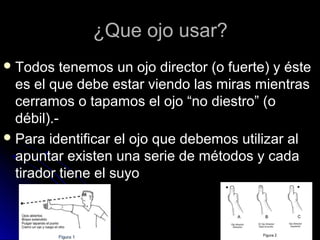 ¿Que ojo usar?¿Que ojo usar?
 Todos tenemos un ojo director (o fuerte) y ésteTodos tenemos un ojo director (o fuerte) y éste
es el que debe estar viendo las miras mientrases el que debe estar viendo las miras mientras
cerramos o tapamos el ojo “no diestro” (ocerramos o tapamos el ojo “no diestro” (o
débil).-débil).-
 Para identificar el ojo que debemos utilizar alPara identificar el ojo que debemos utilizar al
apuntar existen una serie de métodos y cadaapuntar existen una serie de métodos y cada
tirador tiene el suyotirador tiene el suyo
 
