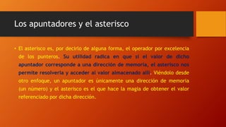 Los apuntadores y el asterisco
• El asterisco es, por decirlo de alguna forma, el operador por excelencia
de los punteros. Su utilidad radica en que si el valor de dicho
apuntador corresponde a una dirección de memoria, el asterisco nos
permite resolverla y acceder al valor almacenado allí. Viéndolo desde
otro enfoque, un apuntador es únicamente una dirección de memoria
(un número) y el asterisco es el que hace la magia de obtener el valor
referenciado por dicha dirección.
 