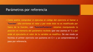Parámetros por referencia
• Como podrás comprobar si ejecutas el código del ejercicio al llamar a
"funcion" sólo enviamos el valor y por ende éste no es modificado por
fuera de la función, con "funcionPunteros" estamos manipulando la
posición en memoria del parámetro recibido (por eso usamos el *) y por
ende al ejecutarla el valor de la variable se modifica. De ese modo ya
hicimos el primer ejercicio con punteros en C++ y ya comprendemos el
paso por referencia.
 