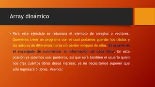 Array dinámico
• Para este ejercicio se retomara el ejemplo de arreglos o vectores:
Queremos crear un programa con el cual podamos guardar los títulos y
los autores de diferentes libros sin perder ninguno de ellos. El usuario es
el encargado de suministrar la información de cada libro. En esta
ocasión ya sabemos usar punteros, así que será también el usuario quien
nos diga cuántos libros desea ingresar, ya no necesitamos suponer que
sólo ingresará 5 libros. Veamos:
 