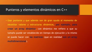 Punteros y elementos dinámicos en C++
• Usar punteros y que además son de gran ayuda al momento de
necesitar valores y estructuras dinámicas, por ejemplo, para
crear un array dinámico, con dinámico me refiero a que su
tamaño puede ser establecido en tiempo de ejecución y lo mismo
se puede hacer con las matrices (que en realidad son un array
multidimensional).
 