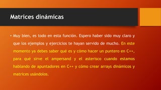 Matrices dinámicas
• Muy bien, es todo en esta función. Espero haber sido muy claro y
que los ejemplos y ejercicios te hayan servido de mucho. En este
momento ya debes saber qué es y cómo hacer un puntero en C++,
para qué sirve el ampersand y el asterisco cuando estamos
hablando de apuntadores en C++ y cómo crear arrays dinámicos y
matrices usándolos.
 