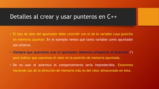 Detalles al crear y usar punteros en C++
• El tipo de dato del apuntador debe coincidir con el de la variable cuya posición
en memoria apuntan. En el ejemplo vemos que tanto variable como apuntador
son enteros.
• Siempre que queremos usar el apuntador debemos anteponer el asterisco (*)
para indicar que usaremos el valor en la posición de memoria apuntada.
• De no usar el asterisco el comportamiento sería impredecible. Estaremos
haciendo uso de la dirección de memoria más no del valor almacenado en ésta.
 