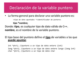 Declaración de la variable puntero
• La forma general para declarar una variable puntero es:
<tipo de dato apuntado> *<identificador de puntero>
tipo *nombre;
Donde: tipo, es cualquier tipo de dato válido de C++.
nombre, es el nombre de la variable puntero.
El tipo base del puntero define el tipo de variables a las que
puede apuntar.
int *ptr1; //puntero a un tipo de dato entero (int)
long *ptr2; //puntero a un tipo de dato entero largo (long int)
char *ptr3; //puntero a un tipo de dato char
 