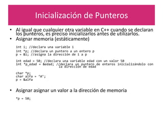 Inicialización de Punteros
• Al igual que cualquier otra variable en C++ cuando se declaran
los punteros, es preciso inicializarlos antes de utilizarlos.
• Asignar memoria (estáticamente)
int i; //declara una variable i
int *p; //declara un puntero a un entero p
p = &i; //asigna la dirección de i a p
int edad = 50; //declara una variable edad con un valor 50
int *p_edad = &edad; //declara un puntero de enteros inicializándolo con
la dirección de edad
char *p;
char alfa = ‘A’;
p = &alfa
• Asignar asignar un valor a la dirección de memoria
*p = 50;
 