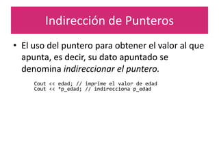 Indirección de Punteros
• El uso del puntero para obtener el valor al que
apunta, es decir, su dato apuntado se
denomina indireccionar el puntero.
Cout << edad; // imprime el valor de edad
Cout << *p_edad; // indirecciona p_edad
 