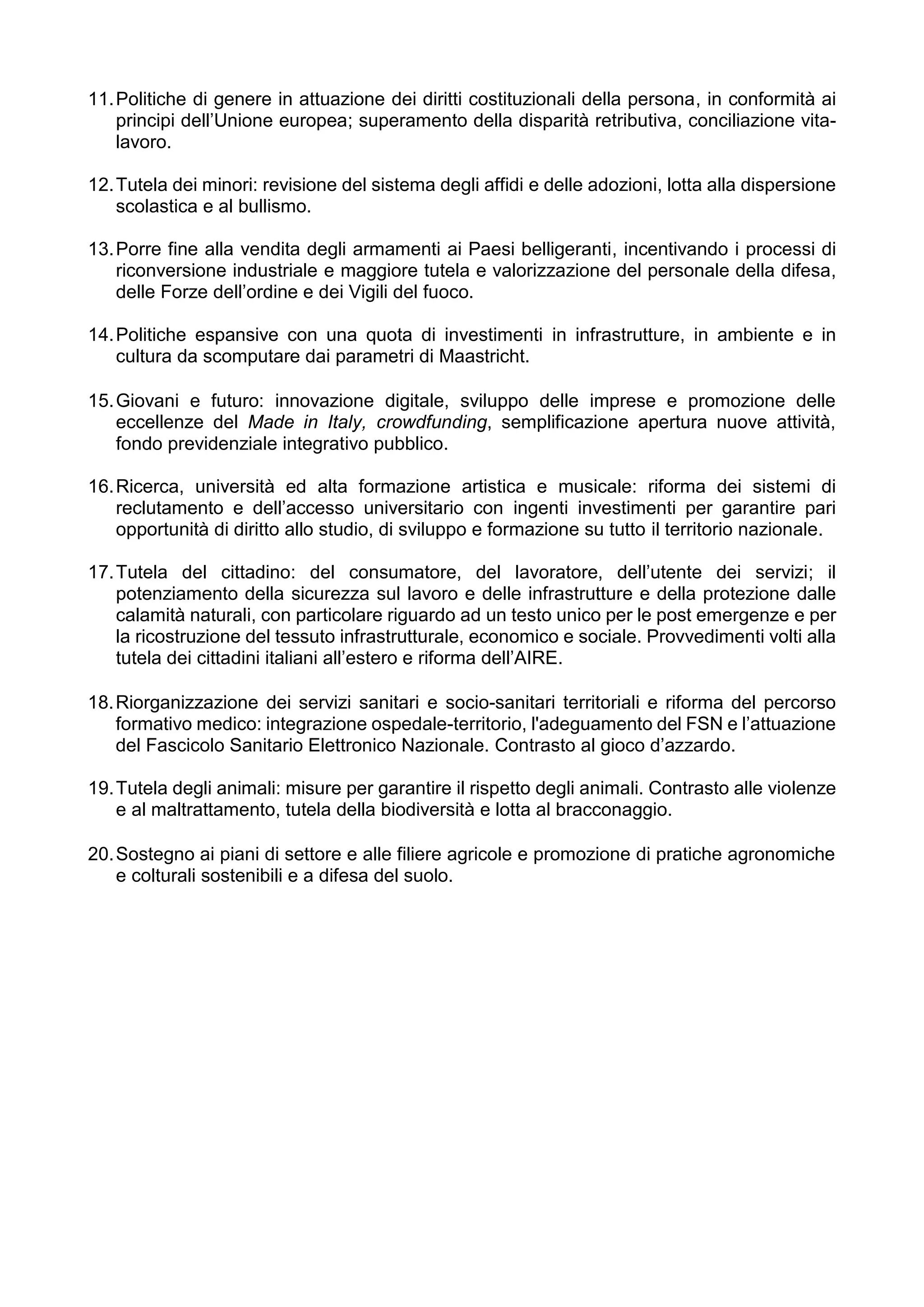 11.Politiche di genere in attuazione dei diritti costituzionali della persona, in conformità ai
principi dell’Unione europea; superamento della disparità retributiva, conciliazione vita-
lavoro.
12.Tutela dei minori: revisione del sistema degli affidi e delle adozioni, lotta alla dispersione
scolastica e al bullismo.
13.Porre fine alla vendita degli armamenti ai Paesi belligeranti, incentivando i processi di
riconversione industriale e maggiore tutela e valorizzazione del personale della difesa,
delle Forze dell’ordine e dei Vigili del fuoco.
14.Politiche espansive con una quota di investimenti in infrastrutture, in ambiente e in
cultura da scomputare dai parametri di Maastricht.
15.Giovani e futuro: innovazione digitale, sviluppo delle imprese e promozione delle
eccellenze del Made in Italy, crowdfunding, semplificazione apertura nuove attività,
fondo previdenziale integrativo pubblico.
16.Ricerca, università ed alta formazione artistica e musicale: riforma dei sistemi di
reclutamento e dell’accesso universitario con ingenti investimenti per garantire pari
opportunità di diritto allo studio, di sviluppo e formazione su tutto il territorio nazionale.
17.Tutela del cittadino: del consumatore, del lavoratore, dell’utente dei servizi; il
potenziamento della sicurezza sul lavoro e delle infrastrutture e della protezione dalle
calamità naturali, con particolare riguardo ad un testo unico per le post emergenze e per
la ricostruzione del tessuto infrastrutturale, economico e sociale. Provvedimenti volti alla
tutela dei cittadini italiani all’estero e riforma dell’AIRE.
18.Riorganizzazione dei servizi sanitari e socio-sanitari territoriali e riforma del percorso
formativo medico: integrazione ospedale-territorio, l'adeguamento del FSN e l’attuazione
del Fascicolo Sanitario Elettronico Nazionale. Contrasto al gioco d’azzardo.
19.Tutela degli animali: misure per garantire il rispetto degli animali. Contrasto alle violenze
e al maltrattamento, tutela della biodiversità e lotta al bracconaggio.
20.Sostegno ai piani di settore e alle filiere agricole e promozione di pratiche agronomiche
e colturali sostenibili e a difesa del suolo.
 
