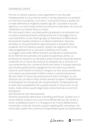 Pag 2
ESPERIENZA UTENTE
Fermati un attimo e pensa a cosa rappresenti il tuo sito web.
Indubbiamente è la tua vetrina online, il canale attraverso cui presenti
su internet la tua attività, i tuoi valori, i tuoi punti di forza e quello che
ti rende differente (e migliore) rispetto agli altri. Guardare il tuo sito
significa in un certo modo tentare di conoscerti e percepire se la tua sia
un’attività in cui riporre fiducia o meno.
Per tutti questi motivi, una veste grafica gradevole e accattivante non
si traduce automaticamente nella garanzia che il messaggio che tu
vuoi trasmettere ai tuoi clienti giunga correttamente al destinatario.
Ovviamente l’aspetto estetico è un fattore importante. Nessuno
vorrebbe un sito graficamente approssimativo o di qualità visiva
scadente. Né noi ti daremo questo. Quello che vogliamo dirti è che,
nella progettazione di un sito web, la bellezza non è tutto.
La maggior parte delle offerte presenti sul web per la realizzazione
di siti internet non prevede uno studio di esperienza utente. La
promessa di realizzare un sito web a prezzi stracciati nasconde spesso
un’attività che si riduce alla scelta di un template da un archivio e al
suo riempimento con i contenuti forniti dal cliente. Il risultato ottenuto
può risultare graficamente appagante ma non tiene sicuramente
conto di come l’utente si troverà a navigare sul sito, senza considerare
se lo stesso sia pienamente fruibile o meno. La personalizzazione
del sito inoltre si riduce alla sostituzione di testi e immagini su una
struttura che, di volta in volta, rimane sempre la stessa. Probabilmente
di bell’aspetto ma clonata da altri siti già esistenti. Paradossalmente,
è molto alta la probabilità che tu possa trovarti in futuro con un sito
molto, molto simile a quello degli stessi concorrenti da cui cerchi di
distinguerti.
Noi facciamo le cose diversamente.
Poniamo particolare attenzione al briefing preliminare. Questo non ci
serve soltanto a capire se tu vuoi che lo sfondo del tuo sito sia blu o
verde, se debbano esserci 5 o 10 pagine o se il menù debba essere
orizzontale o verticale. Accanto a questi aspetti grafici comunque non
trascurabili, quello che ci preme è comprendere quale sia esattamente
 