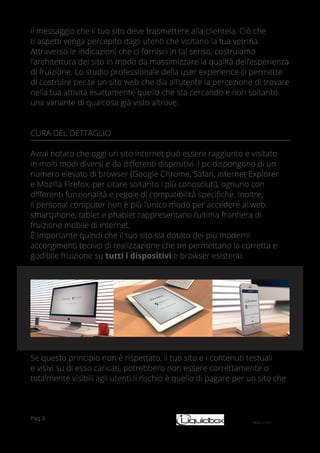 Pag 3
il messaggio che il tuo sito deve trasmettere alla clientela. Ciò che
ti aspetti venga percepito dagli utenti che visitano la tua vetrina.
Attraverso le indicazioni che ci fornisci in tal senso, costruiamo
l’architettura del sito in modo da massimizzare la qualità dell’esperienza
di fruizione. Lo studio professionale della user experience ci permette
di costruire per te un sito web che dia all’utente la percezione di trovare
nella tua attività esattamente quello che sta cercando e non soltanto
una variante di qualcosa già visto altrove.
CURA DEL DETTAGLIO
Avrai notato che oggi un sito internet può essere raggiunto e visitato
in molti modi diversi e da differenti dispositivi. I pc dispongono di un
numero elevato di browser (Google Chrome, Safari, internet Explorer
e Mozilla Firefox, per citare soltanto i più conosciuti), ognuno con
differenti funzionalità e regole di compatibilità specifiche. Inoltre,
il personal computer non è più l’unico modo per accedere al web:
smartphone, tablet e phablet rappresentano l’ultima frontiera di
fruizione mobile di internet.
É importante quindi che il tuo sito sia dotato dei più moderni
accorgimenti tecnici di realizzazione che ne permettano la corretta e
godibile fruizione su tutti i dispositivi e browser esistenti.
Se questo principio non è rispettato, il tuo sito e i contenuti testuali
e visivi su di esso caricati, potrebbero non essere correttamente o
totalmente visibili agli utenti.Il rischio è quello di pagare per un sito che
 