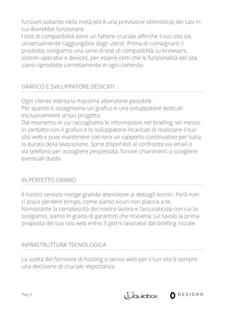 Pag 4
funzioni soltanto nella metà (ed è una previsione ottimistica) dei casi in
cui dovrebbe funzionare.
I test di compatibilità sono un fattore cruciale affinché il tuo sito sia
universalmente raggiungibile dagli utenti. Prima di consegnarti il
prodotto, svolgiamo una serie di test di compatiblità su browsers,
sistemi operativi e devices, per essere certi che le funzionalità del sito
siano riprodotte correttamente in ogni contesto.
GRAFICO E SVILUPPATORE DEDICATI
Ogni cliente merita la massima attenzione possibile.
Per questo ti assegniamo un grafico e uno sviluppatore dedicati
esclusivamente al tuo progetto.
Dal momento in cui raccogliamo le informazioni nel briefing, sei messo
in contatto con il grafico e lo sviluppatore incaricati di realizzare il tuo
sito web e puoi mantenere con loro un rapporto continuativo per tutta
la durata della lavorazione. Sono disponibili al confronto via email o
via telefono per accogliere perplessità, fornire chiarimenti o sciogliere
eventuali dubbi.
IN PERFETTO ORARIO
Il nostro servizio rivolge grande attenzione ai dettagli tecnici. Però non
ci piace perdere tempo, come siamo sicuri non piaccia a te.
Nonostante la complessità del nostro lavoro e l’accuratezza con cui lo
svolgiamo, siamo in grado di garantirti che riceverai sul tavolo la prima
proposta del tuo sito web entro 3 giorni lavorativi dal briefing iniziale.
INFRASTRUTTURA TECNOLOGICA
La scelta del fornitore di hosting o servizi web per il tuo sito è sempre
una decisione di cruciale importanza.
 