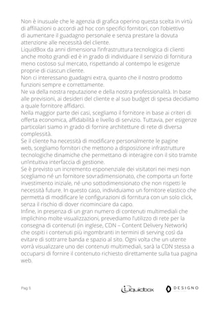Pag 5
Non è inusuale che le agenzia di grafica operino questa scelta in virtù
di affiliazioni o accordi ad hoc con specifici fornitori, con l’obiettivo
di aumentare il guadagno personale e senza prestare la dovuta
attenzione alle necessità del cliente.
LiquidBox da anni dimensiona l’infrastruttura tecnologica di clienti
anche molto grandi ed è in grado di individuare il servizio di fornitura
meno costoso sul mercato, rispettando al contempo le esigenze
proprie di ciascun cliente.
Non ci interessano guadagni extra, quanto che il nostro prodotto
funzioni sempre e correttamente.
Ne va della nostra reputazione e della nostra professionalità. In base
alle previsioni, ai desideri del cliente e al suo budget di spesa decidiamo
a quale fornitore affidarci.
Nella maggior parte dei casi, scegliamo il fornitore in base ai criteri di
offerta economica, affidabilità e livello di servizio. Tuttavia, per esigenze
particolari siamo in grado di fornire architetture di rete di diversa
complessità.
Se il cliente ha necessità di modificare personalmente le pagine
web, scegliamo fornitori che mettono a disposizione infrastrutture
tecnologiche dinamiche che permettano di interagire con il sito tramite
un’intuitiva interfaccia di gestione.
Se è previsto un incremento esponenziale dei visitatori nei mesi non
scegliamo né un fornitore sovradimensionato, che comporta un forte
investimento iniziale, né uno sottodimensionato che non rispetti le
necessità future. In questo caso, individuiamo un fornitore elastico che
permetta di modificare le configurazioni di fornitura con un solo click,
senza il rischio di dover ricominciare da capo.
Infine, in presenza di un gran numero di contenuti multimediali che
implichino molte visualizzazioni, prevediamo l’utilizzo di rete per la
consegna di contenuti (in inglese, CDN – Content Delivery Network)
che ospiti i contenuti più ingombranti in termini di serving così da
evitare di sottrarre banda e spazio al sito. Ogni volta che un utente
vorrà visualizzare uno dei contenuti multimediali, sarà la CDN stessa a
occuparsi di fornire il contenuto richiesto direttamente sulla tua pagina
web.
 