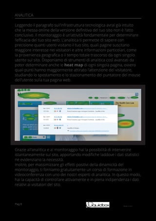 Pag 6
ANALITICA
Leggendo il paragrafo sull’infrastruttura tecnologica avrai già intuito
che la messa online della versione definitiva del tuo sito non è l’atto
conclusivo. Il monitoraggio è un’attività fondamentale per determinare
l’efficacia del tuo sito web. L’analitica ti permette di sapere con
precisione quanti utenti visitano il tuo sito, quali pagine suscitano
maggiore interesse nei visitatori e altre informazioni particolari, come
la provenienza geografica o il tempo totale trascorso da ogni singolo
utente sul sito. Disponiamo di strumenti di analitica così avanzati da
poter determinare anche le heat map di ogni singola pagina, ovvero
quali punti hanno maggiormente attirato l’attenzione del visitatore,
studiando lo spostamento e lo stazionamento del puntatore del mouse
dell’utente sulla tua pagina web.
Grazie all’analitica e al monitoraggio hai la possibilità di intervenire
istantaneamente sul sito, apportando modifiche laddove i dati statistici
ne evidenziano la necessità.
Inoltre, per massimizzare gli effetti positivi della dinamicità del
monitoraggio, ti forniamo gratuitamente un corso di formazione in
videoconferenza con uno dei nostri esperti di analitica. In questo modo,
hai la capacità di controllare attivamente e in piena indipendenza i dati
relativi ai visitatori del sito.
 