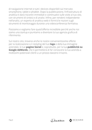 Pag 8
di navigazione internet e tutti i devices disponibili sul mercato:
smartphone, tablet e phablet. Dopo la pubblicazione, l’infrastruttura di
analitica ti darà riscontri immediati e continuativi sulle visite al tuo sito,
con strumenti di sintesi e di analisi. Infine, per renderti indipendente
nell’analisi, un esperto di analitica web ti fornirà le nozioni sugli
strumenti di monitoraggio durante una videoconferenza formativa.
Possiamo e vogliamo fare quest’offerta incredibile perché anche noi
siamo una startup e puntiamo a diventare la tua agenzia grafica di
riferimento.
Sul nostro sito, troverai anche le nostre convenientissime offerte
per la realizzazione o il restyling del tuo logo e della tua immagine
aziendale, le tue pagine Social e, soprattutto, per la tua pubblicità su
Google AdWords, che ti permetterà di far conoscere la tua azienda a
moltissimi potenziali clienti a un prezzo davvero irrisorio.
 