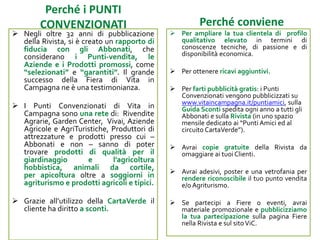 Perché i PUNTI CONVENZIONATI
Perché sviluppa il tuo business
 Negli oltre 32 anni di pubblicazione della
Rivista, si è creato un rapporto di fiducia
con gli Abbonati, che considerano i Punti-
vendita, le Aziende e i Prodotti promossi,
come utili punti di rifornimento per le
proprie necessità. Il grande successo della
Fiera di Vita in Campagna ne è una
evidente testimonianza.
 I Punti Convenzionati di Vita in Campagna
sono una rete di: Rivendite Agrarie,
Garden Center, Vivai, Aziende Agricole e
AgriTuristiche, Produttori di attrezzature e
prodotti presso cui – Abbonati e non –
sanno di poter trovare prodotti di qualità
per il giardinaggio e l’agricoltura
hobbistica, animali da cortile, prodotti per
apicoltura oltre a soggiorni in agriturismo
e prodotti agricoli e tipici.
 Grazie all’utilizzo della CartaVerde il
cliente ha diritto a sconti.
 Per ampliare la tua clientela di profilo
qualitativo per conoscenze tecniche, passione
e disponibilità economica.
 Per ottenere ricavi aggiuntivi.
 Per farti pubblicità gratis: i Punti
Convenzionati vengono pubblicizzati su
www.vitaincampagna.it/puntiamici, sulla
Guida Sconti spedita ogni anno a tutti gli
Abbonati e sulla Rivista (in uno spazio mensile
dedicato ai “Punti Amici ed al circuito
CartaVerde”).
 Avrai copie gratuite della Rivista da omaggiare
ai tuoi Clienti. Ce le puoi chiedere e in alcuni
momenti dell’anno (primavera,
autunno/Natale) te le spediamo noi.
 Avrai adesivi, poster e una vetrofania per
rendere riconoscibile il tuo punto vendita e/o
Agriturismo.
 Se partecipi a Fiere o eventi, avrai materiale
promozionale e pubblicizziamo la tua
partecipazione sulla pagina Fiere nella Rivista
e sul sito ViC.
 