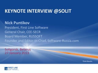 KEYNOTE INTERVIEW @SOLIT

Nick Puntikov
President, First Line Software
General Chair, CEE-SECR
Board Member, RUSSOFT
Founder and Editor-in-Chief, Software-Russia.com

Soligorsk, Belarus
27 January 2013

                                                   Think Results.
 