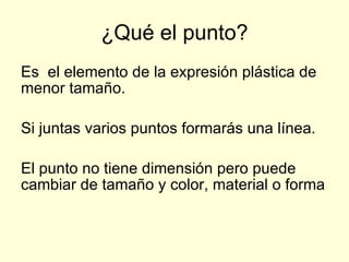 ¿Qué el punto? Es  el elemento de la expresión plástica de menor tamaño. Si juntas varios puntos formarás una línea. El punto no tiene dimensión pero puede cambiar de tamaño y color, material o forma 
