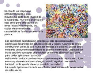 Dentro de los esquemas postimpresionistas, este movimiento parte de la imagen de la naturaleza, muy en la esencia de este estilo pero enfocado a las leyes físicas y fisiológicas, las cuales determinarán las características fundamentales de la pintura. Los puntillistas consideraron entonces el arte con posibilidades expresivas basándose en estudios ópticos y físicos. Algunos de estos construyeron un disco que reunía los matices del arco iris, unidos estos mediante un número determinado de colores intermedios. Lograban con estos estudios conseguir en su paleta de colores el blanco, casi puro, para poder aplicarlo en sus obras. Así también varios experimentos comprobaron que la mezcla de colores ensucia y desembocaba en el negro, esto lo lograban con mezcla haciendo en la lejanía el efecto visual de oscuridad.  La mezcla óptica se convierte en el factor predominante de la ejecución de estas obras. 