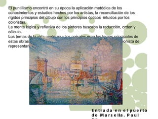 El puntillismo encontró en su época la aplicación metódica de los conocimientos y estudios hechos por los artistas, la reconciliación de los rígidos principios del dibujo con los principios ópticos  intuidos por los coloristas.  La mente lógica y reflexiva de los pintores buscaba la reducción, orden y cálculo. Los temas de la vida moderna y los paisajes eran los temas principales de estas obras, mientas que gráficamente buscaban el modo impresionista de representarlos. Entrada en el puerto de Marsella, Paul Signac 