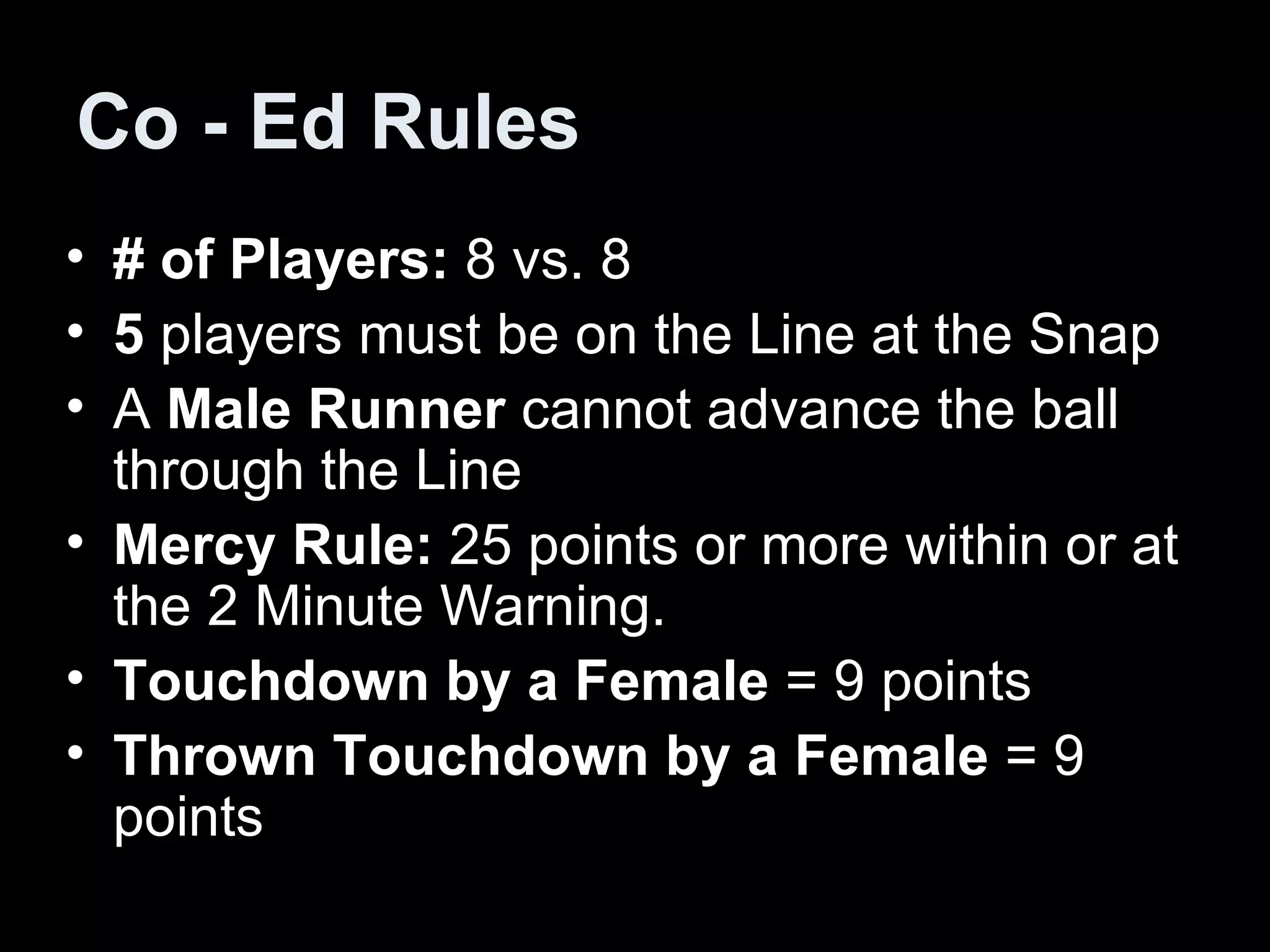 Co - Ed Rules # of Players:  8 vs. 8 5  players must be on the Line at the Snap A  Male Runner  cannot advance the ball through the Line Mercy Rule:  25 points or more within or at the 2 Minute Warning. Touchdown by a Female  = 9 points Thrown Touchdown by a Female  = 9 points  