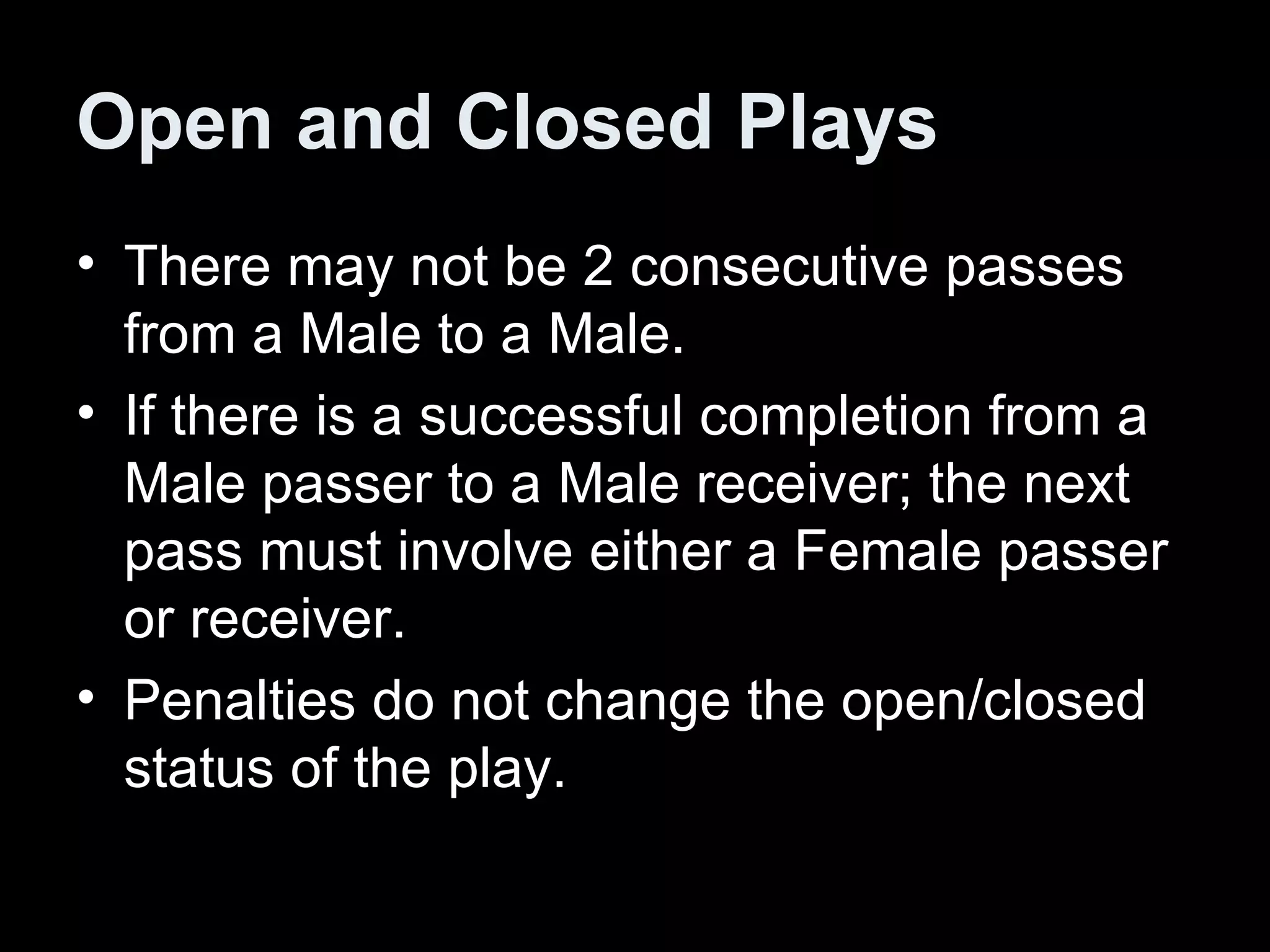 Open and Closed Plays There may not be 2 consecutive passes from a Male to a Male.  If there is a successful completion from a Male passer to a Male receiver; the next pass must involve either a Female passer or receiver.  Penalties do not change the open/closed status of the play.  