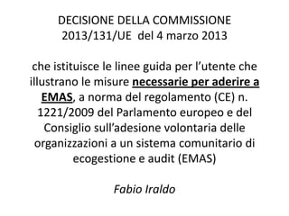 DECISIONE DELLA COMMISSIONE
2013/131/UE del 4 marzo 2013
che istituisce le linee guida per l’utente che
illustrano le misure necessarie per aderire a
EMAS, a norma del regolamento (CE) n.
1221/2009 del Parlamento europeo e del
Consiglio sull’adesione volontaria delle
organizzazioni a un sistema comunitario di
ecogestione e audit (EMAS)
Fabio Iraldo
 