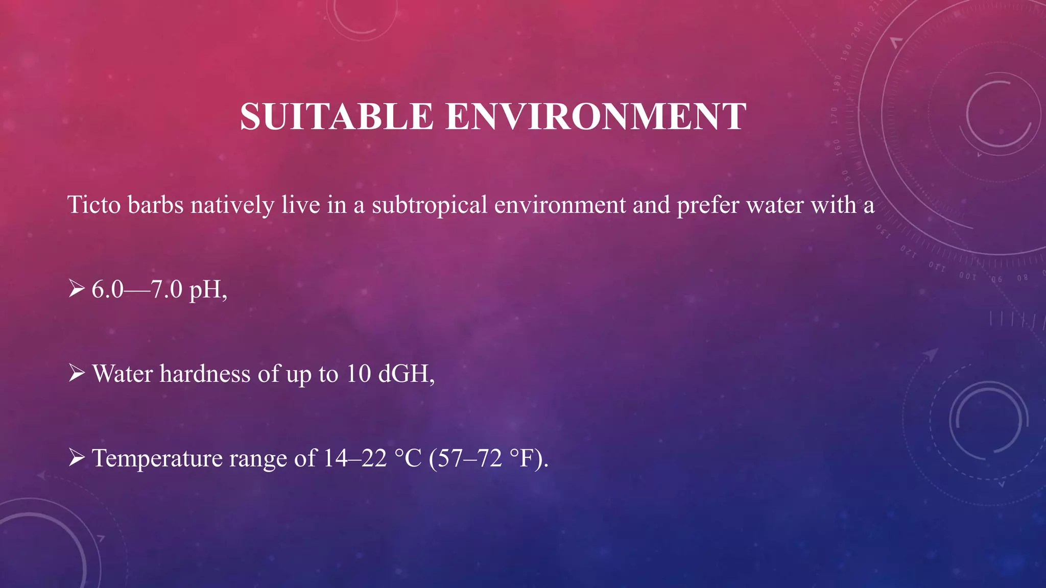 SUITABLE ENVIRONMENT
Ticto barbs natively live in a subtropical environment and prefer water with a
6.0—7.0 pH,
Water hardness of up to 10 dGH,
Temperature range of 14–22 °C (57–72 °F).
 