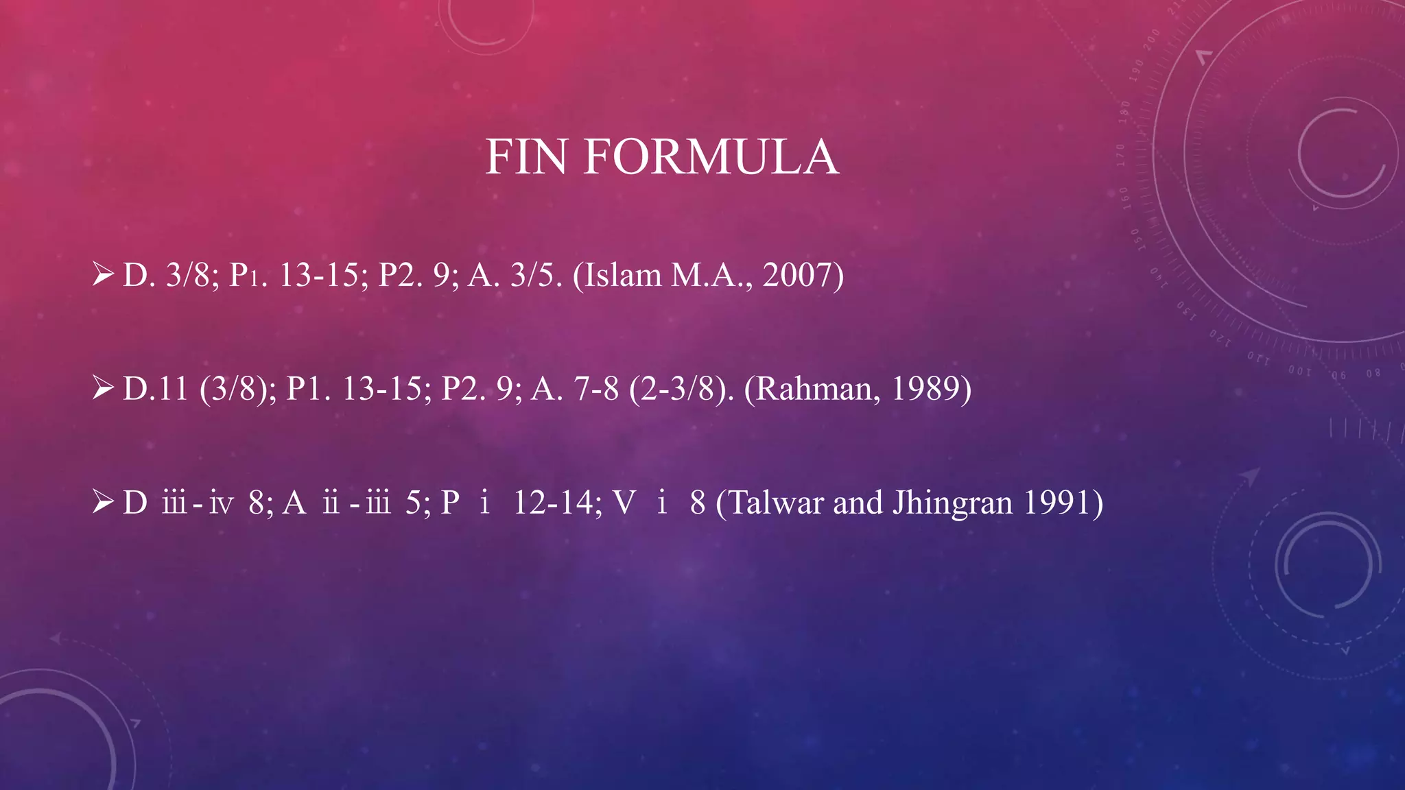 FIN FORMULA
D. 3/8; P1. 13-15; P2. 9; A. 3/5. (Islam M.A., 2007)
D.11 (3/8); P1. 13-15; P2. 9; A. 7-8 (2-3/8). (Rahman, 1989)
D ⅲ-ⅳ 8; A ⅱ-ⅲ 5; P ⅰ 12-14; V ⅰ 8 (Talwar and Jhingran 1991)
 