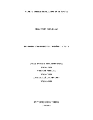 CUARTO TALLER (SEMEJANZAS EN EL PLANO)
GEOMETRÍA EUCLIDIANA
PROFESOR SERGIO MANUEL GONZÁLEZ ACOSTA
CAROL TATIANA ROBLEDO URREGO
070250312021
WILLIAMS STERLING
070250172021
ANDRES ACUÑA ECHEVERRY
070250142021
UNIVERSIDAD DEL TOLIMA
27/03/2022
 