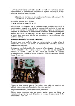 11. Consultar en Internet y en textos escritos sobre la importancia de realizar
periódicamente el mantenimiento preventivo de equipos de cómputo. Luego
desarrolle las siguientes actividades:
 Utlización de técnicas de expresión grupal (mesa redonda) para la
socialización de las consultas hechas.
Argumentar sobre el pro y el contra
EL MANTENIMIENTO PREVENTIVO
Gran parte de los problemas que se presentan en los sistemas de cómputo se
pueden evitar o prevenir si se realiza un mantenimiento periódico dé cada uno
de sus componentes. Se explicará como realizar paso a paso el mantenimiento
preventivo a cada uno de los componentes del sistema de cómputo incluyendo
periféricos comunes. Se explicarán también las prevenciones y cuidados que
se deben tener con cada tipo. En las computadoras nos referiremos a las
genéricas (clones).
HERRAMIENTAS PARA EL MANTENIMIENTO
Recuerde que para cualquier labor de mantenimiento se debe utilizar la
herramienta adecuada. En cuanto al mantenimiento preventivo, podemos
mencionar las siguientes:
Un juego de atornilladores (Estrella. hexagonal o Torx, de pala y de copa) Una
pulsera antiestática Una brocha pequeña suave Copitos de algodónUn
soplador o "blower Trozos de tela secos Un disquete de limpieza
Alcoholisopropílico Limpia contactos en aerosol Silicona lubricante o grasa
blanca Un borrador.
Elementos para limpieza externa (Se utilizan para quitar las manchas del
gabinete y las demás superficies de los diferentes aparatos)
Juego de herramientas para mantenimiento preventivo
Existen varios procesos que se deben realizar antes cíe iniciar un
mantenimiento preventivo para determinar el correcto funcionamiento de los
componentes. Estos son:
 