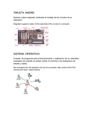 TARJETA MADRE:
Soporte o placa integrada, destinada al montaje de los circuitos de un
ordenador.
Integrated support or plate, for the assembly of the circuits in a computer.
SISTEMA OPERATIVO:
Conjunto de programas para el funcionamiento y explotación de un ordenador,
encargado de controlar la unidad central, la memoria y los dispositivos de
entrada y salida.
Set of programs for the operation and use of a computer, take control of the CPU,
memory and input / output devices.
 