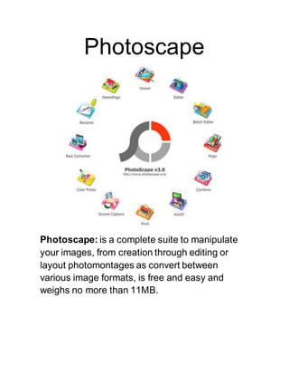 Photoscape
Photoscape: is a complete suite to manipulate
your images, from creation through editing or
layout photomontages as convert between
various image formats, is free and easy and
weighs no more than 11MB.
 