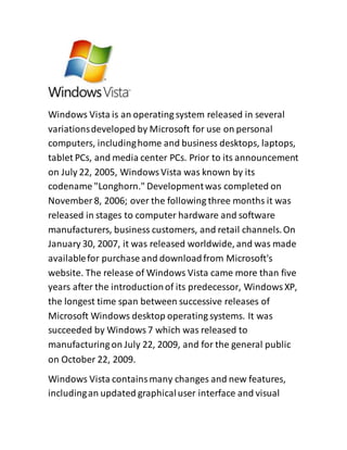 Windows Vista is an operating system released in several
variationsdeveloped by Microsoft for use on personal
computers, includinghome and business desktops, laptops,
tablet PCs, and media center PCs. Prior to its announcement
on July 22, 2005, WindowsVista was known by its
codename "Longhorn." Developmentwas completed on
November 8, 2006; over the following three months it was
released in stages to computer hardware and software
manufacturers, business customers, and retail channels.On
January 30, 2007, it was released worldwide, and was made
availablefor purchase and downloadfrom Microsoft's
website. The release of Windows Vista came more than five
years after the introductionof its predecessor, WindowsXP,
the longest time span between successive releases of
Microsoft Windows desktop operating systems. It was
succeeded by Windows7 which was released to
manufacturing on July 22, 2009, and for the general public
on October 22, 2009.
Windows Vista containsmany changes and new features,
includingan updated graphicaluser interface and visual
 