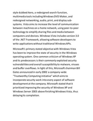 style dubbed Aero, a redesigned search function,
multimediatools includingWindowsDVD Maker, and
redesigned networking, audio, print, and display sub-
systems. Vista aims to increase the level of communication
between machines on a home network, using peer-to-peer
technology to simplify sharing files and media between
computers and devices. Windows Vista includes version 3.0
of the .NET Framework, allowing software developers to
write applicationswithout traditional WindowsAPIs.
Microsoft's primary stated objectivewith Windows Vista
has been to improve the state of security in the Windows
operating system. One common criticism of Windows XP
and its predecessors is their commonly exploited security
vulnerabilitiesand overall susceptibilityto malware, viruses
and buffer overflows. In light of this, Microsoft chairman Bill
Gates announcedin early 2002 a company-wide
"Trustworthy Computing initiative" whichaimsto
incorporate security work into every aspect of software
developmentat the company. Microsoft stated that it
prioritized improving the security of Windows XP and
Windows Server 2003 above finishing WindowsVista, thus
delayingits completion.
 