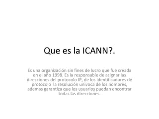 Que es la ICANN?. Es una organización sin fines de lucro que fue creada en el año 1998. Es la responsable de asignar las direcciones del protocolo IP, de los identificadores de protocolo  la resolución univoca de los nombres, ademas garantiza que los usuarios puedan encontrar todas las direcciones. 