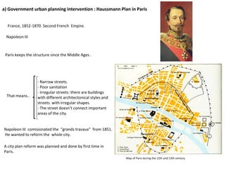 a)  Government urban planning intervention : Haussmann Plan in Paris France,  1852-1870 . Second French  Empire. Napoleon III  Paris keeps the structure since the Middle Ages . Map of Paris during the 12th and 13th century.  That means..  -  Narrow streets.  - Poor sanitation - Irregular streets: there are buildings with different architectonical styles and streets  with irregular shapes.  - The street doesn’t connect important areas of the city. Napoleon III  comisionated the  “grands travaux”  from 1851.  He wanted to reform the  whole city.  A city plan reform was planned and done by first time in Paris.  