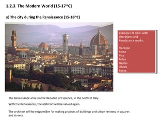 1.2.3.  The Modern World (15-17 th C) a)  The city during the Renaissance (15-16 th C) The Renaissance arises in the Republic of Florence, in the north of Italy.  With the Renaissance, the architect will be valued again. The architect will be responsible for making projects of buildings and urban reforms in squares and streets.   Examples of cities with alterations and Renaissance works: Florence Rome Pisa Milan Naples Úbeda Baeza 