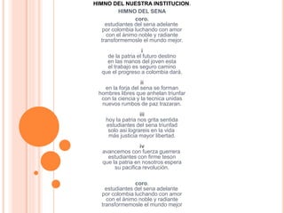 HIMNO DEL NUESTRA INSTITUCION.
HIMNO DEL SENA
coro.
estudiantes del sena adelante
por colombia luchando con amor
con el ánimo noble y radiante
transformemosle el mundo mejor.
i
de la patria el futuro destino
en las manos del joven esta
el trabajo es seguro camino
que el progreso a colombia dará.
ii
en la forja del sena se forman
hombres libres que anhelan triunfar
con la ciencia y la tecnica unidas
nuevos rumbos de paz trazaran.
iii
hoy la patria nos grita sentida
estudiantes del sena triunfad
solo asi lograreis en la vida
más justicia mayor libertad.
iv
avancemos con fuerza guerrera
estudiantes con firme teson
que la patria en nosotros espera
su pacifica revolución.
coro.
estudiantes del sena adelante
por colombia luchando con amor
con el ánimo noble y radiante
transformemosle el mundo mejor
 