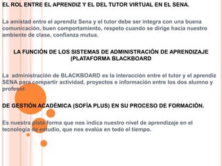 EL ROL ENTRE EL APRENDIZ Y EL DEL TUTOR VIRTUAL EN EL SENA.
La amistad entre el aprendiz Sena y el tutor debe ser integra con una buena
comunicación, buen comportamiento, respeto cuando se dirige hacia nuestro
ambiente de clase, confianza mutua.
LA FUNCIÓN DE LOS SISTEMAS DE ADMINISTRACIÓN DE APRENDIZAJE
(PLATAFORMA BLACKBOARD
La administración de BLACKBOARD es la interacción entre el tutor y el aprendiz
SENA para compartir actividad, proyectos e información entre los dos alumno y
profesor.
DE GESTIÓN ACADÉMICA (SOFÍA PLUS) EN SU PROCESO DE FORMACIÓN.
Es nuestra plata forma que nos indica nuestro nivel de aprendizaje en el
tecnología de estudio, que nos evalúa en todo el tiempo.
 
