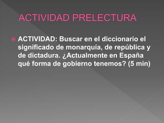  ACTIVIDAD: Buscar en el diccionario el
significado de monarquía, de república y
de dictadura. ¿Actualmente en España
qué forma de gobierno tenemos? (5 min)