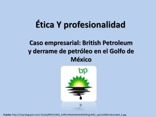 Ética Y profesionalidad 
Caso empresarial: British Petroleum 
y derrame de petróleo en el Golfo de 
México 
Fuente: http://3.bp.blogspot.com/-Zsmksjf0PtI/UWi5_OJ9fvI/AAAAAAAAAF8/N1gn0GC_qxc/s1600/rebranded_2.jpg 
 